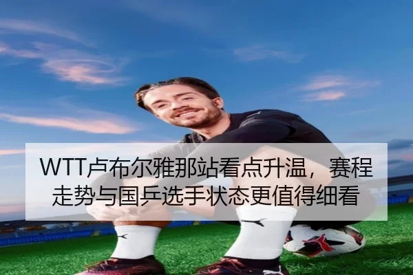 WTT卢布尔雅那站看点升温，赛程走势与国乒选手状态更值得细看 | kaiyun