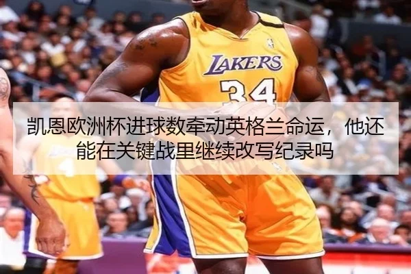 凯恩欧洲杯进球数牵动英格兰命运，他还能在关键战里继续改写纪录吗 | kaiyun